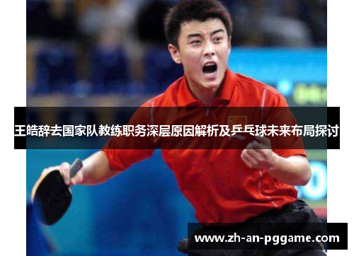王皓辞去国家队教练职务深层原因解析及乒乓球未来布局探讨 王皓辞去国家队教练职务深层原因解析及乒乓球未来布局探讨