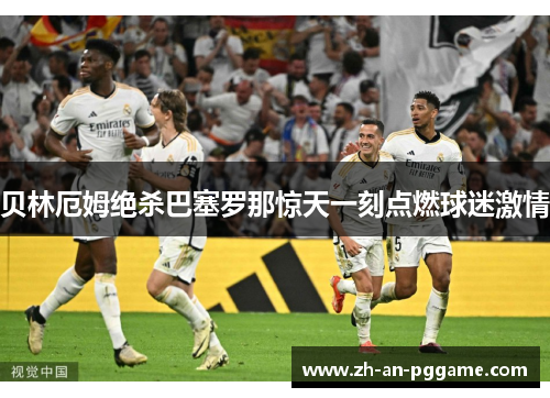 贝林厄姆绝杀巴塞罗那惊天一刻点燃球迷激情 贝林厄姆绝杀巴塞罗那惊天一刻点燃球迷激情