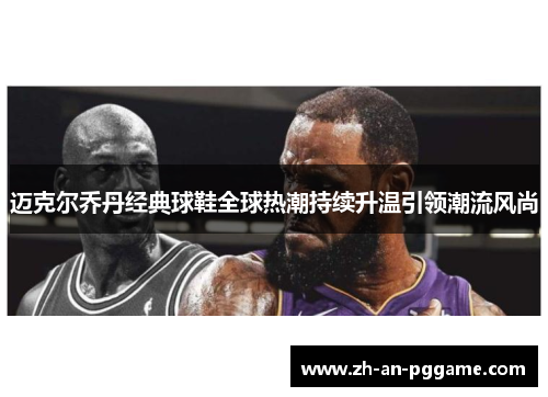 迈克尔乔丹经典球鞋全球热潮持续升温引领潮流风尚 迈克尔乔丹经典球鞋全球热潮持续升温引领潮流风尚